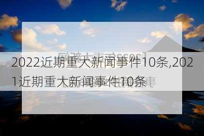 2022近期重大新闻事件10条,2021近期重大新闻事件10条